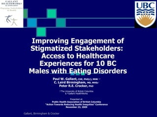 Improving Engagement of Stigmatized Stakeholders:  Access to Healthcare Experiences for 10 BC  Males with Eating Disorders   Paul W. Gallant,  CHE, PhD(c), MHK  1,2 C. Laird Birmingham,   MD, MHSc   1 Peter R.E. Crocker,  PhD 1 1   The University of British Columbia &  2   Gallant HealthWorks   Presented at: Public Health Association of British Columbia “ Action Towards Reducing Health Inequities” Conference November 23, 2009 Gallant, Birmingham & Crocker 