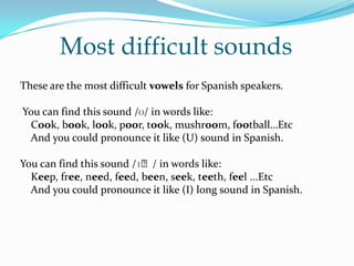 Most difficult sounds These are the most difficult vowels for Spanish speakers.  You can find this sound /ʊ/ in words like:    Cook, book, look, poor, took, mushroom, football…Etc    And you could pronounce it like (U) sound in Spanish. You can find this sound /ɪː/ in words like:    Keep, free, need, feed, been, seek, teeth, feel ...Etc And you could pronounce it like (I) long sound in Spanish. 