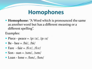 HomophonesHomophone: “A Word which is pronounced the same as another word but has a different meaning or a different spelling”.Examples:Piece - peace = /pɪ:s/, /pɪ:s/Be - bee = /bi/, /bi/Fare  - fair = /fɛr/, /fɛr/ Son - sun = /sən/, /sən/Loan - lone = /lon/, /lon/