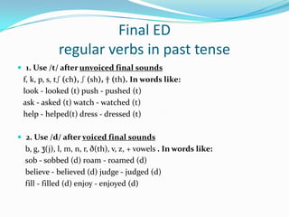 Final EDregular verbs in past tense 1. Use /t/ after unvoiced final sounds    f, k, p, s, tʃ (ch), ʃ (sh), † (th). In words like:   look - looked (t) push - pushed (t)    ask - asked (t) watch - watched (t)    help - helped(t) dress - dressed (t)2. Use /d/ after voiced final sounds     b, g, ʒ(j), l, m, n, r, ð(th), v, z, + vowels . In words like:    sob - sobbed (d) roam - roamed (d)     believe - believed (d) judge - judged (d)     fill - filled (d) enjoy - enjoyed (d) 	