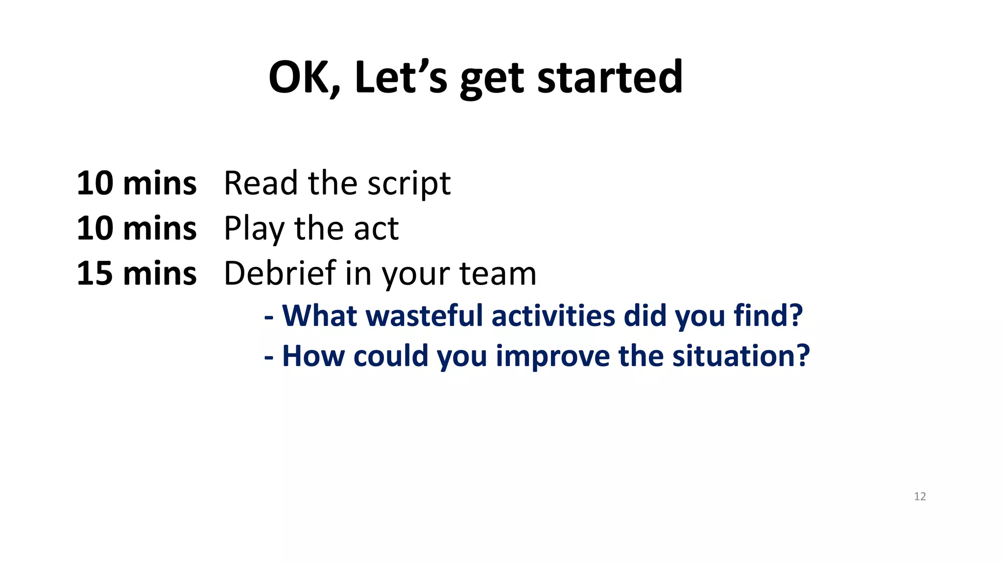 OK, Let’sgetstarted 
10 minsRead thescript 
10 minsPlay theact 
15 minsDebriefinyourteam 
-Whatwastefulactivitiesdidyoufind? 
-Howcouldyouimprovethesituation? 
12 
 
