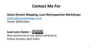 ContactMeFor 
Value-StreamMapping, LeanRetrospectiveWorkshopsAndrea@leanadvantage.co.uk 
Twitter@ADarabos 
Lean LensGame – 
Non-commercialre-use, pleaseattributetoAndrea Darabos, Bazil Arden 
14 

