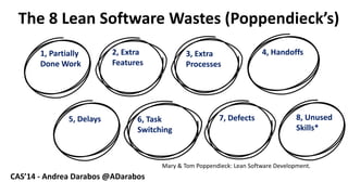 6 
The 8 LeanSoftware Wastes(Poppendieck’s) 
1, PartiallyDoneWork 
2, Extra Features 
3, Extra Processes 
4, Handoffs 
5, Delays 
6, TaskSwitching 
7, Defects 
8, UnusedSkills* 
Mary & Tom Poppendieck: LeanSoftware Development. 
CAS’14 -Andrea Darabos @ADarabos  