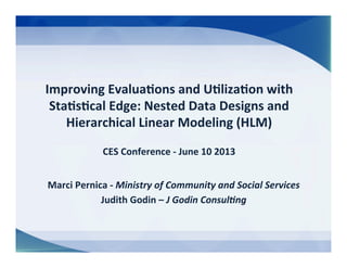 Improving	
  Evalua/ons	
  and	
  U/liza/on	
  with	
  
Sta/s/cal	
  Edge:	
  Nested	
  Data	
  Designs	
  and	
  
Hierarchical	
  Linear	
  Modeling	
  (HLM)	
  
	
  
CES	
  Conference	
  -­‐	
  June	
  10	
  2013	
  
Marci	
  Pernica	
  -­‐	
  Ministry	
  of	
  Community	
  and	
  Social	
  Services	
  
Judith	
  Godin	
  –	
  J	
  Godin	
  Consul7ng	
  
 