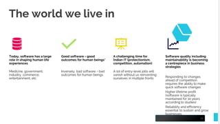 The world we live in
15
Today, software has a large
role in shaping human life
experiences
Medicine, government,
industry, commerce,
entertainment, etc
Good software = good
outcomes for human beings*
Inversely, bad software = bad
outcomes for human beings
A challenging time for
Indian IT (protectionism,
competition, automation)
A lot of entry-level jobs will
vanish without us reinventing
ourselves in multiple fronts
Software quality including
maintainability is becoming
a centrepiece in business
strategies
Responding to changes
ahead of competition
requires the ability to make
quick software changes
Higher lifetime profit
(software is typically
maintained for 10 years
according to studies)
Reliability and efficiency
essential to sustain and grow
businesses
 