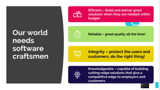 Our world
needs
software
craftsmen
16
Efficient – Build and deliver great
solutions when they are needed within
budget
Reliable – great quality all the time!
Integrity – protect the users and
customers, do the right thing!
Knowledgeable – capable of building
cutting-edge solutions that give a
competitive edge to employers and
customers
 