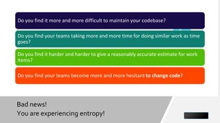 Bad news!
You are experiencing entropy! 24
Do you find it more and more difficult to maintain your codebase?
Do you find your teams taking more and more time for doing similar work as time
goes?
Do you find it harder and harder to give a reasonably accurate estimate for work
items?
Do you find your teams become more and more hesitant to change code?
 