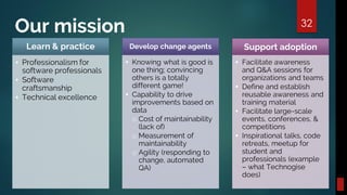 Our mission 32
Learn & practice
▪ Professionalism for
software professionals
▪ Software
craftsmanship
▪ Technical excellence
Develop change agents
▪ Knowing what is good is
one thing; convincing
others is a totally
different game!
▪ Capability to drive
improvements based on
data
o Cost of maintainability
(lack of)
o Measurement of
maintainability
o Agility (responding to
change, automated
QA)
Support adoption
▪ Facilitate awareness
and Q&A sessions for
organizations and teams
▪ Define and establish
reusable awareness and
training material
▪ Facilitate large-scale
events, conferences, &
competitions
▪ Inspirational talks, code
retreats, meetup for
student and
professionals (example
– what Technogise
does)
 