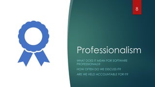 Professionalism
WHAT DOES IT MEAN FOR SOFTWARE
PROFESSIONALS?
HOW OFTEN DO WE DISCUSS IT?
ARE WE HELD ACCOUNTABLE FOR IT?
8
 