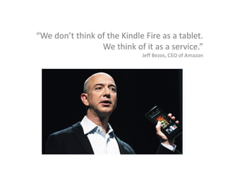 “We don’t think of the Kindle Fire as a tablet. 
We think of it as a service.”
Jeff Bezos, CEO of Amazon
 