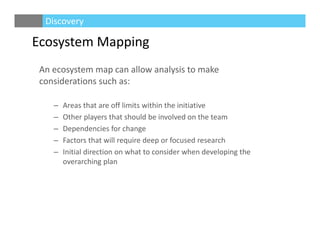 An ecosystem map can allow analysis to make 
considerations such as:
– Areas that are off limits within the initiative
– Other players that should be involved on the team
– Dependencies for change
– Factors that will require deep or focused research
– Initial direction on what to consider when developing the 
overarching plan
Ecosystem Mapping
Discovery
 
