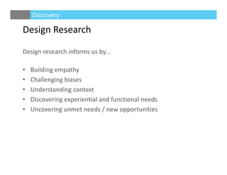 Design Research
Design research informs us by…
• Building empathy
• Challenging biases
• Understanding context
• Discovering experiential and functional needs
• Uncovering unmet needs / new opportunities
Discovery
 