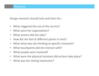 Design research should look and listen for...
• What triggered the use of the service?
• What were her expectations?
• What actions did she take?
• How did she feel at different points in time?
• What what was she thinking at specific moments?
• What touchpoints did she interact with?
• What people were involved?
• What were the physical locations did actions take place?
• What was her lasting impression?
Discovery
 
