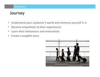 Journey
• Understand your customer’s world and immerse yourself in it 
• Become empathetic to their experiences
• Learn their behaviours and motivations
• Create a tangible story
Discovery
 