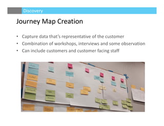 Journey Map Creation
• Capture data that’s representative of the customer
• Combination of workshops, interviews and some observation 
• Can include customers and customer facing staff
Discovery
 