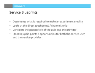 Service Blueprints
• Documents what is required to make an experience a reality
• Looks at the direct touchpoints / channels only
• Considers the perspective of the user and the provider
• Identifies pain points / opportunities for both the service user 
and the service provider
Discovery
 