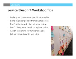 Service Blueprint Workshop Tips
• Make your scenario as specific as possible.
• Bring together people from diverse areas.
• Don’t solution yet – but ideation is key.
• Don’t dialogue to death on a given point.
• Assign takeaways for further analysis.
• Let participants write and stick.
Discovery
 
