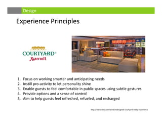 Experience Principles
Design
1. Focus on working smarter and anticipating needs
2. Instill pro‐activity to let personality shine
3. Enable guests to feel comfortable in public spaces using subtle gestures 
4. Provide options and a sense of control
5. Aim to help guests feel refreshed, refueled, and recharged
http://www.ideo.com/work/redesigned‐courtyard‐lobby‐experience
 
