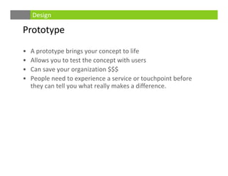 Prototype
• A prototype brings your concept to life
• Allows you to test the concept with users
• Can save your organization $$$
• People need to experience a service or touchpoint before 
they can tell you what really makes a difference. 
Design
 