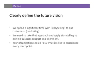• We spend a significant time with ‘storytelling’ to our 
customers. (marketing)
• We need to take that approach and apply storytelling to 
gaining business support and alignment. 
• Your organization should FEEL what it's like to experience 
every touchpoint.
Define
Clearly define the future vision
 