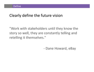 "Work with stakeholders until they know the 
story so well, they are constantly telling and 
retelling it themselves." 
‐ Dane Howard, eBay
Define
Clearly define the future vision
 