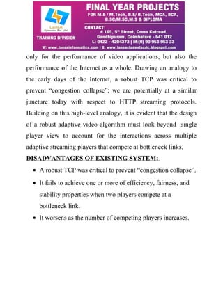 only for the performance of video applications, but also the 
performance of the Internet as a whole. Drawing an analogy to 
the early days of the Internet, a robust TCP was critical to 
prevent “congestion collapse”; we are potentially at a similar 
juncture today with respect to HTTP streaming protocols. 
Building on this high-level analogy, it is evident that the design 
of a robust adaptive video algorithm must look beyond single 
player view to account for the interactions across multiple 
adaptive streaming players that compete at bottleneck links. 
DISADVANTAGES OF EXISTING SYSTEM: 
· A robust TCP was critical to prevent “congestion collapse”. 
· It fails to achieve one or more of efficiency, fairness, and 
stability properties when two players compete at a 
bottleneck link. 
· It worsens as the number of competing players increases. 
 