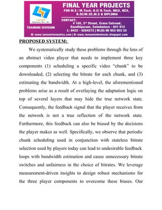 PROPOSED SYSTEM: 
We systematically study these problems through the lens of 
an abstract video player that needs to implement three key 
components (1) scheduling a specific video “chunk” to be 
downloaded, (2) selecting the bitrate for each chunk, and (3) 
estimating the bandwidth. At a high-level, the aforementioned 
problems arise as a result of overlaying the adaptation logic on 
top of several layers that may hide the true network state. 
Consequently, the feedback signal that the player receives from 
the network is not a true reflection of the network state. 
Furthermore, this feedback can also be biased by the decisions 
the player makes as well. Specifically, we observe that periodic 
chunk scheduling used in conjunction with stateless bitrate 
selection used by players today can lead to undesirable feedback 
loops with bandwidth estimation and cause unnecessary bitrate 
switches and unfairness in the choice of bitrates. We leverage 
measurement-driven insights to design robust mechanisms for 
the three player components to overcome these biases. Our 
 