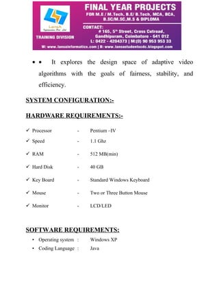 · · It explores the design space of adaptive video 
algorithms with the goals of fairness, stability, and 
efficiency. 
SYSTEM CONFIGURATION:- 
HARDWARE REQUIREMENTS:- 
 Processor - Pentium –IV 
 Speed - 1.1 Ghz 
 RAM - 512 MB(min) 
 Hard Disk - 40 GB 
 Key Board - Standard Windows Keyboard 
 Mouse - Two or Three Button Mouse 
 Monitor - LCD/LED 
SOFTWARE REQUIREMENTS: 
• Operating system : Windows XP 
• Coding Language : Java 
 