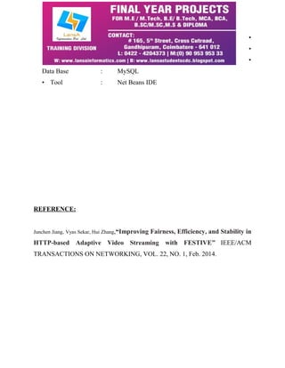 • 
• 
• 
Data Base : MySQL 
• Tool : Net Beans IDE 
REFERENCE: 
Junchen Jiang, Vyas Sekar, Hui Zhang,“Improving Fairness, Efficiency, and Stability in 
HTTP-based Adaptive Video Streaming with FESTIVE” IEEE/ACM 
TRANSACTIONS ON NETWORKING, VOL. 22, NO. 1, Feb. 2014. 
