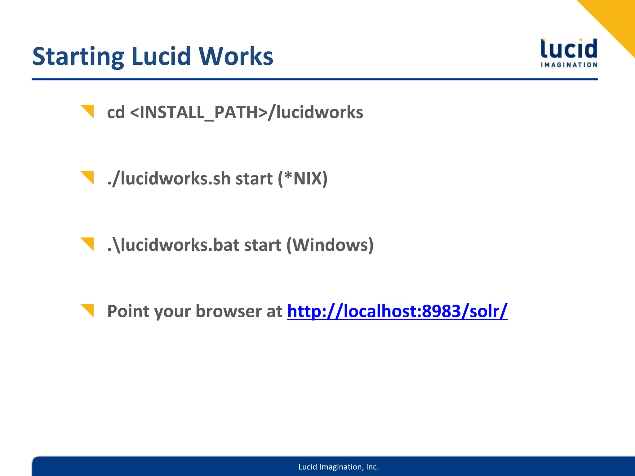 Starting Lucid Works
      cd <INSTALL_PATH>/lucidworks


      ./lucidworks.sh start (*NIX) 


      .lucidworks.bat start (Windows)


      Point your browser at http://localhost:8983/solr/




                              Lucid Imagination, Inc.
 