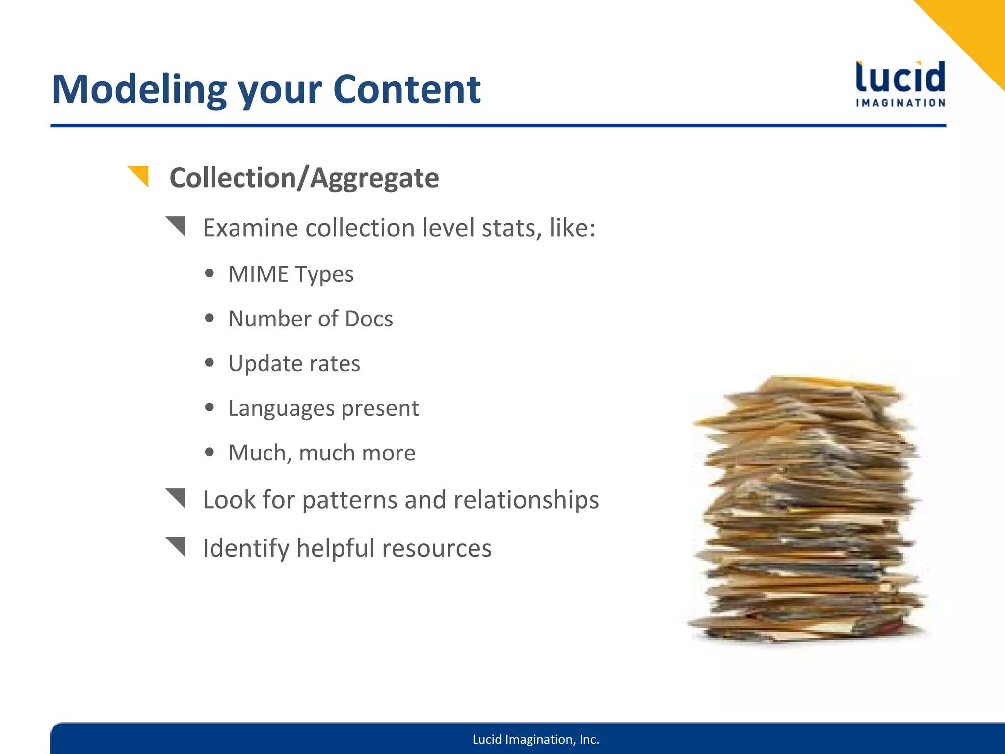 Modeling your Content
     Collection/Aggregate
       Examine collection level stats, like:
       • MIME Types
       • Number of Docs
       • Update rates
       • Languages present
       • Much, much more
       Look for patterns and relationships
       Identify helpful resources




                                Lucid Imagination, Inc.
 