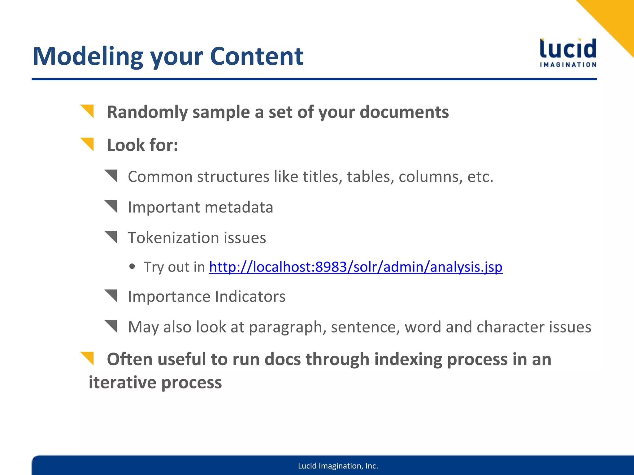 Modeling your Content
      Randomly sample a set of your documents
      Look for:
        Common structures like titles, tables, columns, etc.
        Important metadata
        Tokenization issues
        • Try out in http://localhost:8983/solr/admin/analysis.jsp
        Importance Indicators
        May also look at paragraph, sentence, word and character issues
       Often useful to run docs through indexing process in an 
    iterative process



                                  Lucid Imagination, Inc.
 