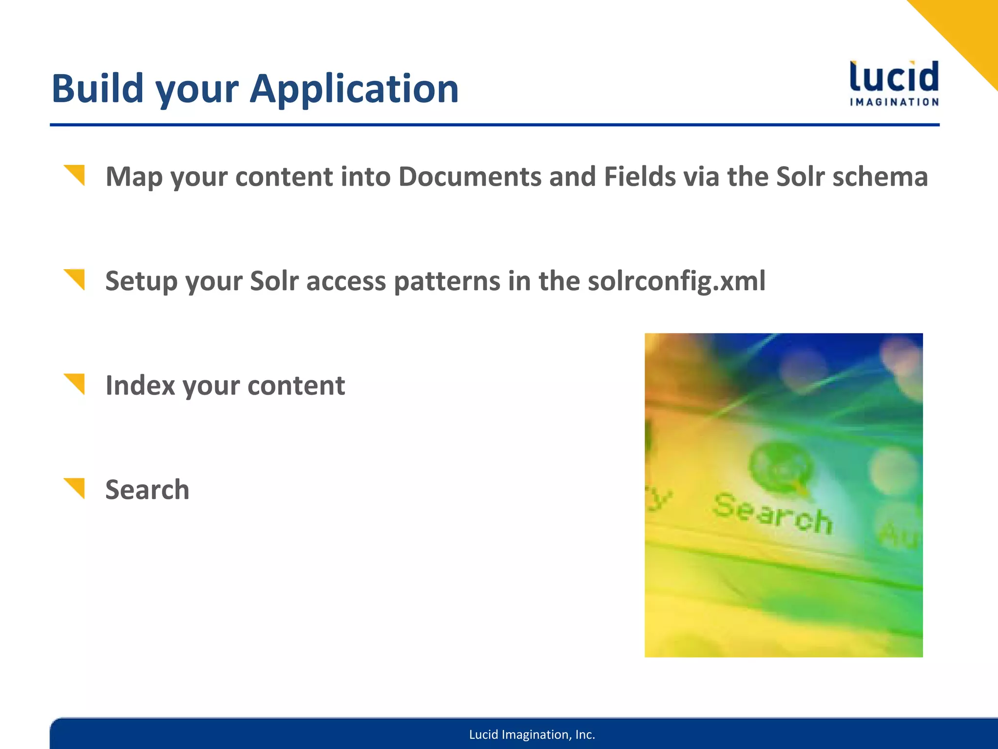 Build your Application
  Map your content into Documents and Fields via the Solr schema


  Setup your Solr access patterns in the solrconfig.xml


  Index your content 


  Search




                               Lucid Imagination, Inc.
 