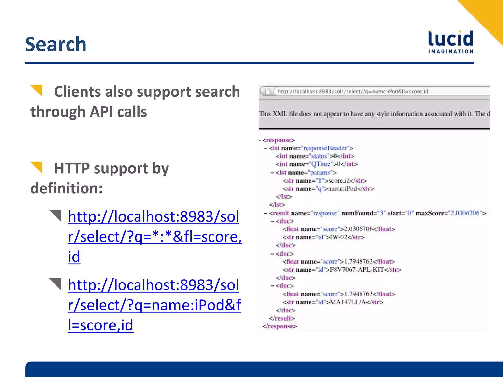 Search

   Clients also support search 
through API calls


   HTTP support by 
definition:
     http://localhost:8983/sol
     r/select/?q=*:*&fl=score,
     id
     http://localhost:8983/sol
     r/select/?q=name:iPod&f
     l=score,id
 
