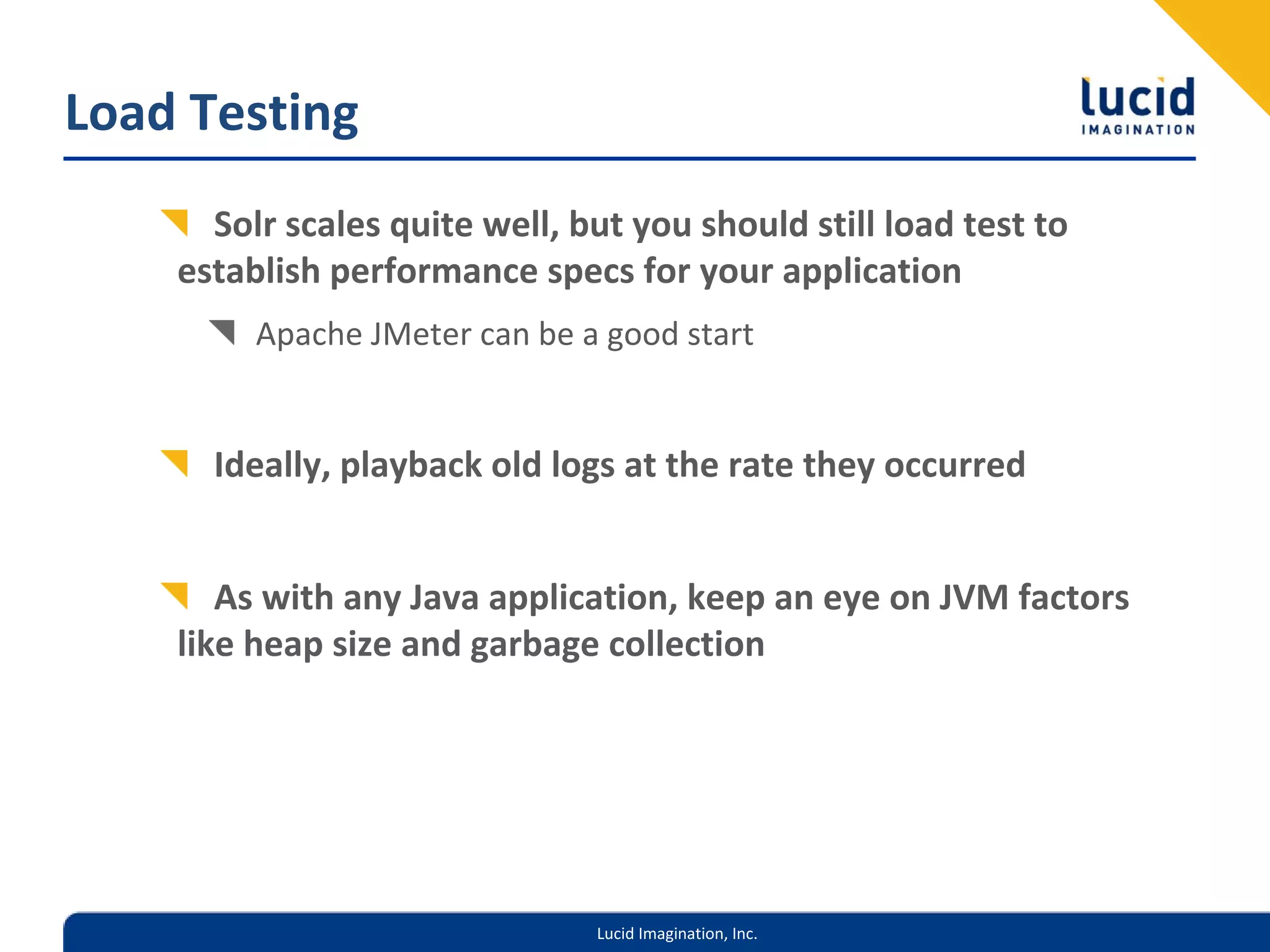 Load Testing
      Solr scales quite well, but you should still load test to 
    establish performance specs for your application
         Apache JMeter can be a good start


      Ideally, playback old logs at the rate they occurred


       As with any Java application, keep an eye on JVM factors 
    like heap size and garbage collection




                               Lucid Imagination, Inc.
 