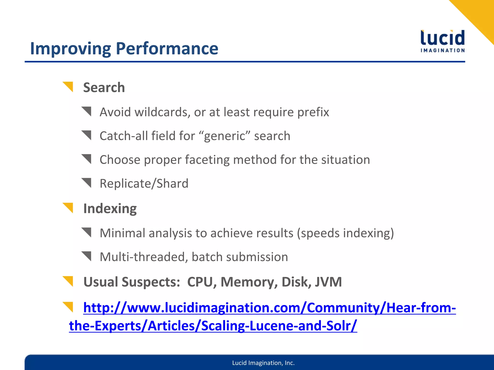 Improving Performance
     Search
        Avoid wildcards, or at least require prefix
        Catch‐all field for “generic” search
        Choose proper faceting method for the situation
        Replicate/Shard
     Indexing
        Minimal analysis to achieve results (speeds indexing)
        Multi‐threaded, batch submission
     Usual Suspects:  CPU, Memory, Disk, JVM
      http://www.lucidimagination.com/Community/Hear‐from‐
    the‐Experts/Articles/Scaling‐Lucene‐and‐Solr/

                                Lucid Imagination, Inc.
 