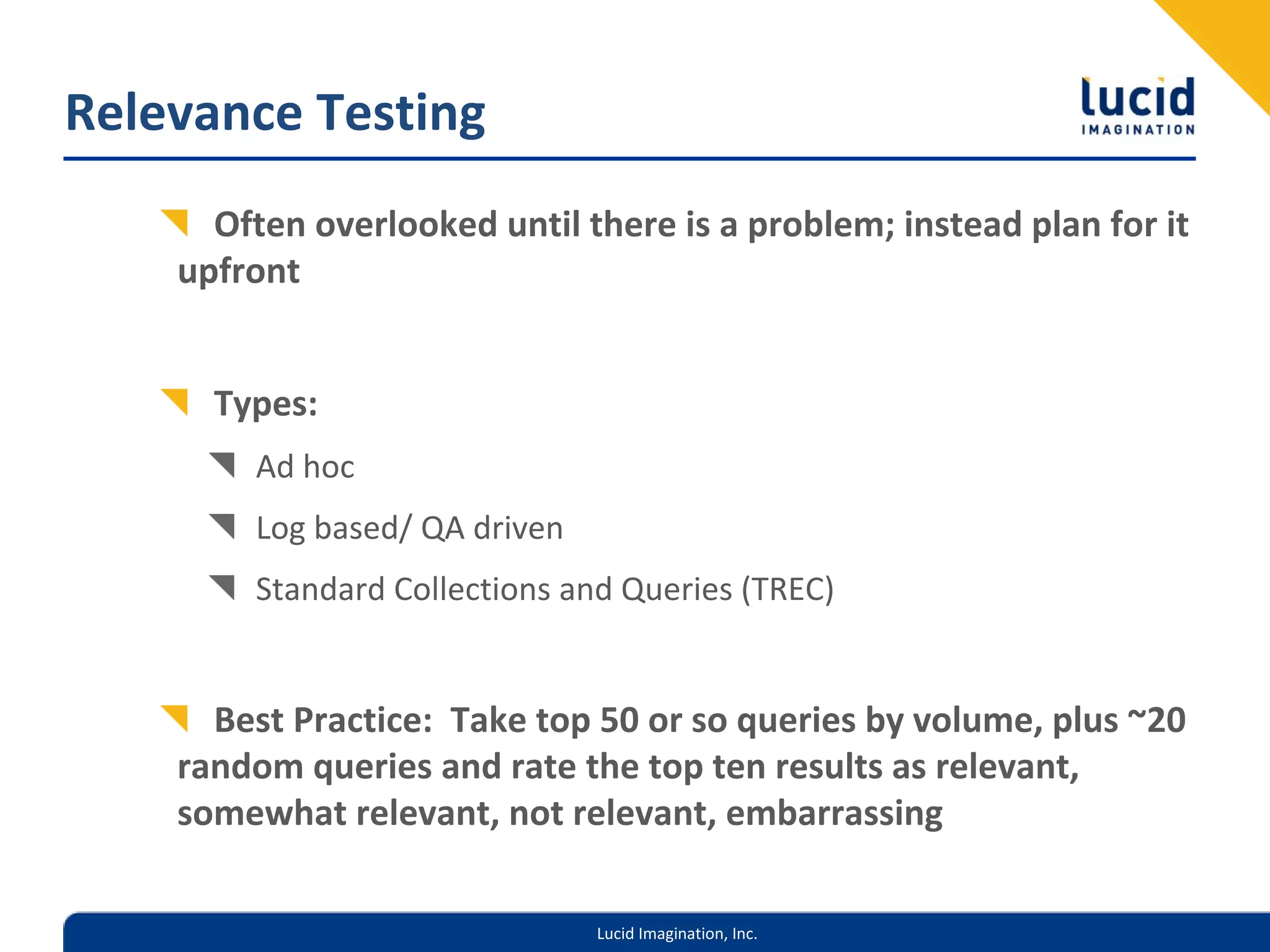 Relevance Testing
      Often overlooked until there is a problem; instead plan for it 
    upfront


      Types:
         Ad hoc
         Log based/ QA driven
         Standard Collections and Queries (TREC)


      Best Practice:  Take top 50 or so queries by volume, plus ~20 
    random queries and rate the top ten results as relevant, 
    somewhat relevant, not relevant, embarrassing

                                Lucid Imagination, Inc.
 