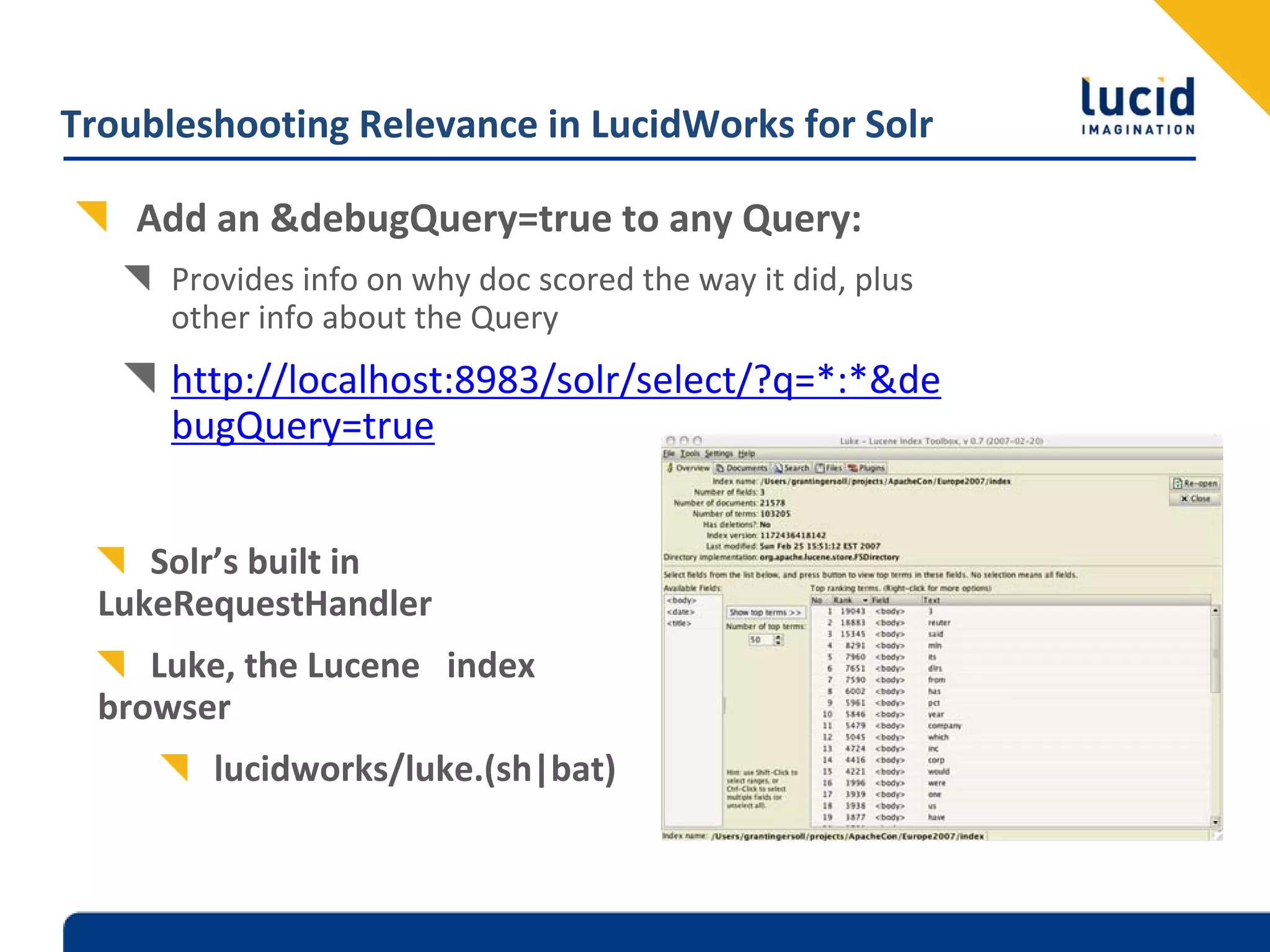 Troubleshooting Relevance in LucidWorks for Solr

    Add an &debugQuery=true to any Query:
      Provides info on why doc scored the way it did, plus 
      other info about the Query
      http://localhost:8983/solr/select/?q=*:*&de
      bugQuery=true


     Solr’s built in 
  LukeRequestHandler
     Luke, the Lucene  index 
  browser
         lucidworks/luke.(sh|bat)
 