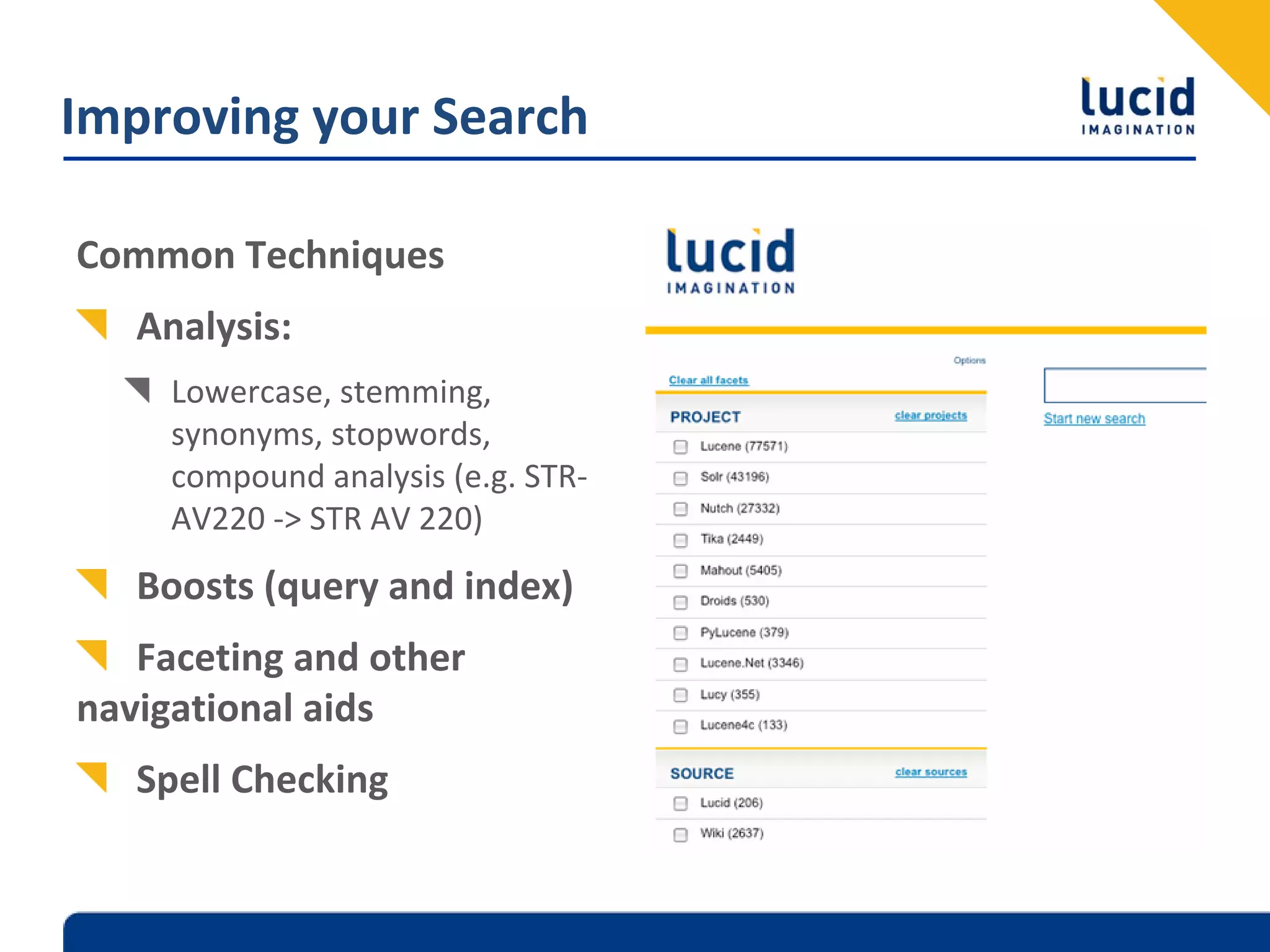 Improving your Search

Common Techniques
   Analysis:
     Lowercase, stemming, 
     synonyms, stopwords, 
     compound analysis (e.g. STR‐
     AV220 ‐> STR AV 220)
   Boosts (query and index)
   Faceting and other 
navigational aids
   Spell Checking
 