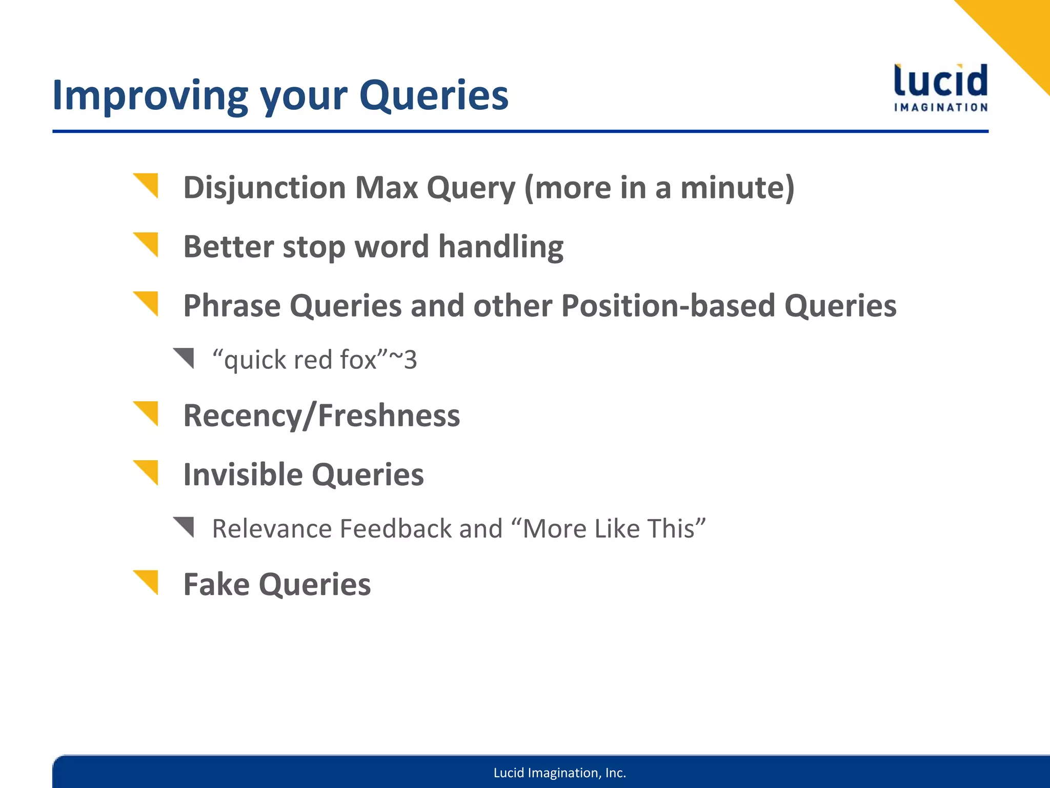 Improving your Queries
      Disjunction Max Query (more in a minute)
      Better stop word handling
      Phrase Queries and other Position‐based Queries
        “quick red fox”~3
      Recency/Freshness
      Invisible Queries
        Relevance Feedback and “More Like This”
      Fake Queries




                              Lucid Imagination, Inc.
 