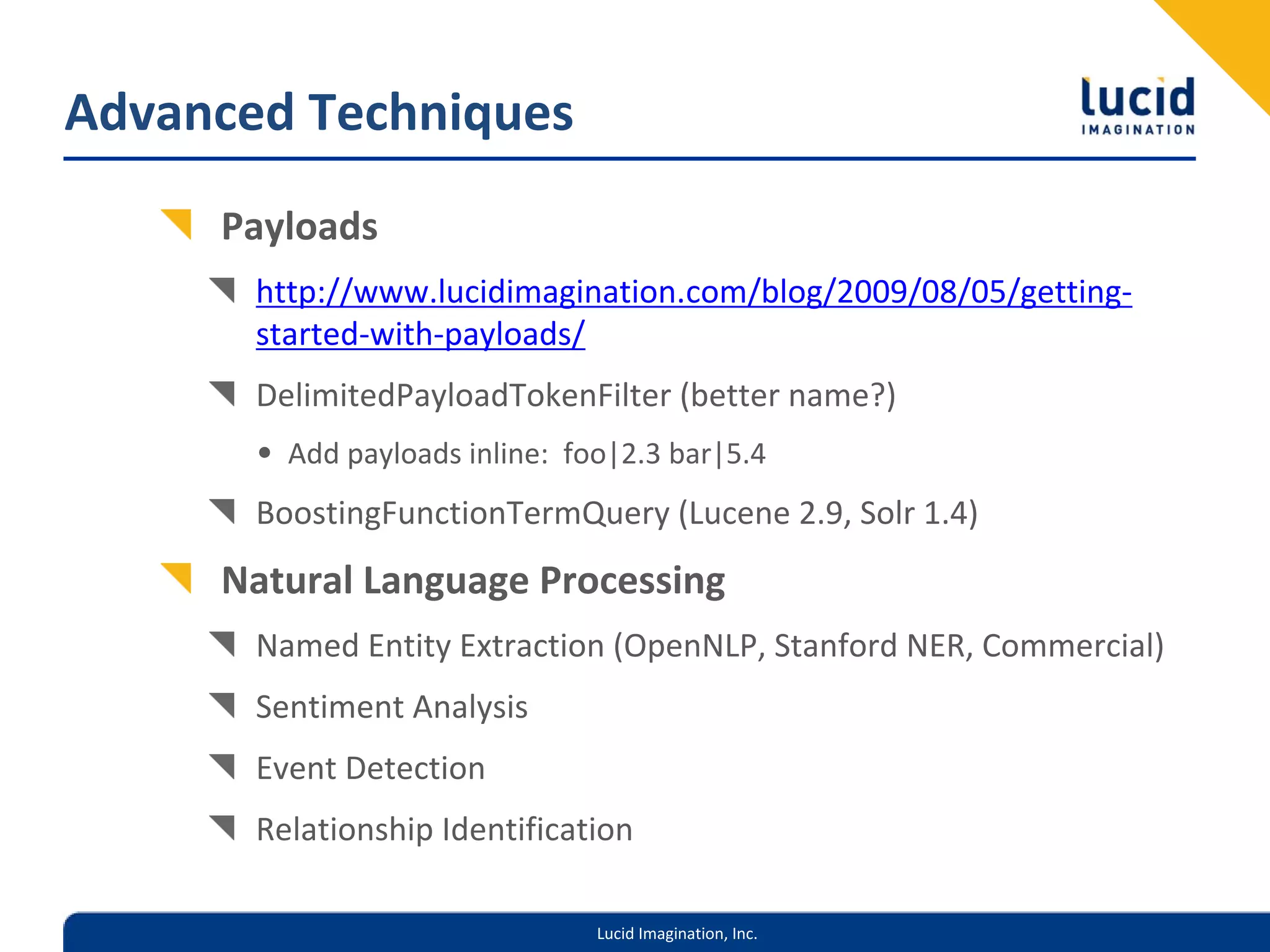 Advanced Techniques
     Payloads
       http://www.lucidimagination.com/blog/2009/08/05/getting‐
       started‐with‐payloads/
       DelimitedPayloadTokenFilter (better name?)
       • Add payloads inline:  foo|2.3 bar|5.4
       BoostingFunctionTermQuery (Lucene 2.9, Solr 1.4)
     Natural Language Processing
       Named Entity Extraction (OpenNLP, Stanford NER, Commercial)
       Sentiment Analysis
       Event Detection
       Relationship Identification

                                 Lucid Imagination, Inc.
 