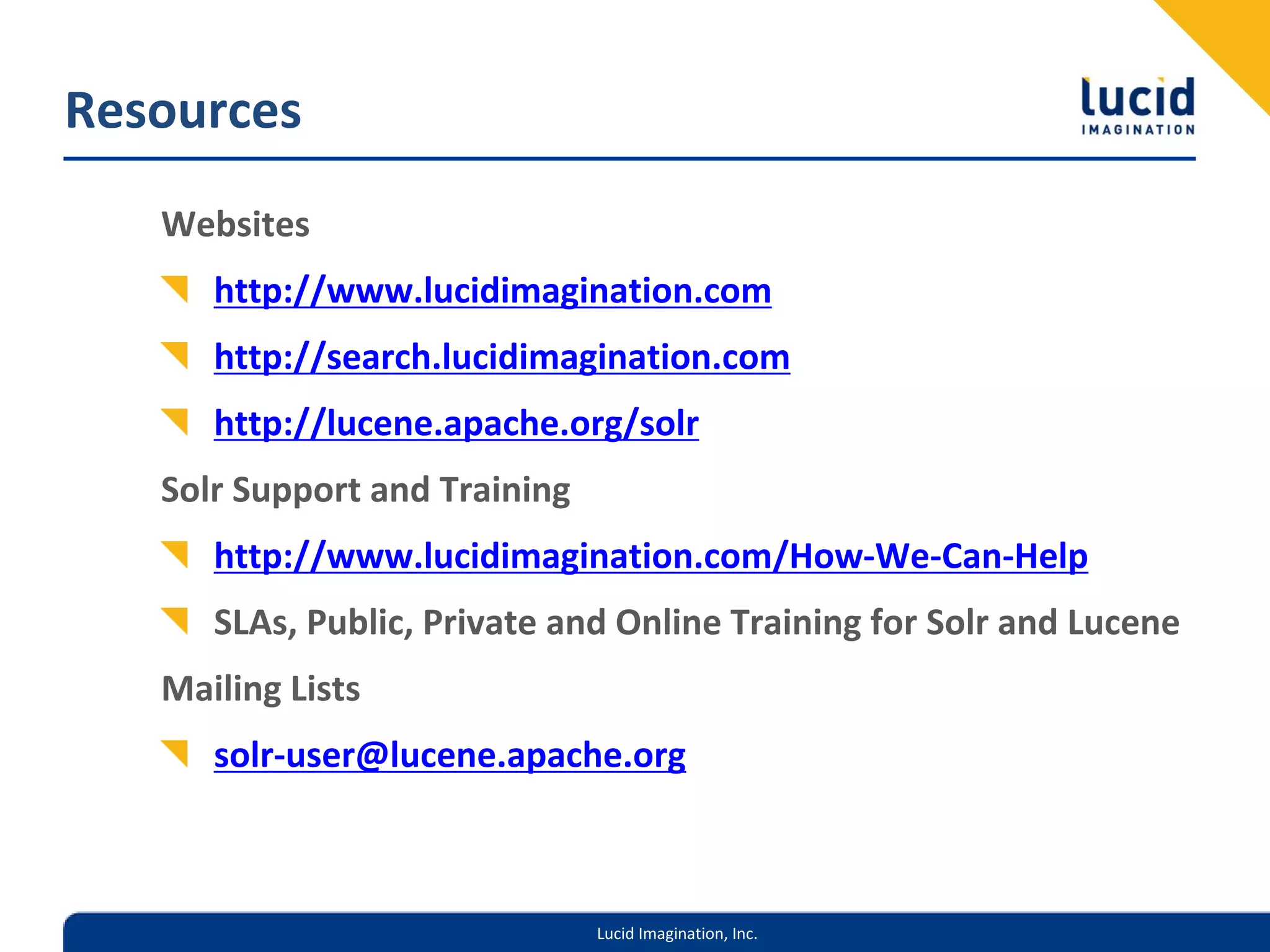 Resources
   Websites
      http://www.lucidimagination.com
      http://search.lucidimagination.com
      http://lucene.apache.org/solr
   Solr Support and Training
      http://www.lucidimagination.com/How‐We‐Can‐Help
      SLAs, Public, Private and Online Training for Solr and Lucene
   Mailing Lists
      solr‐user@lucene.apache.org



                               Lucid Imagination, Inc.
 