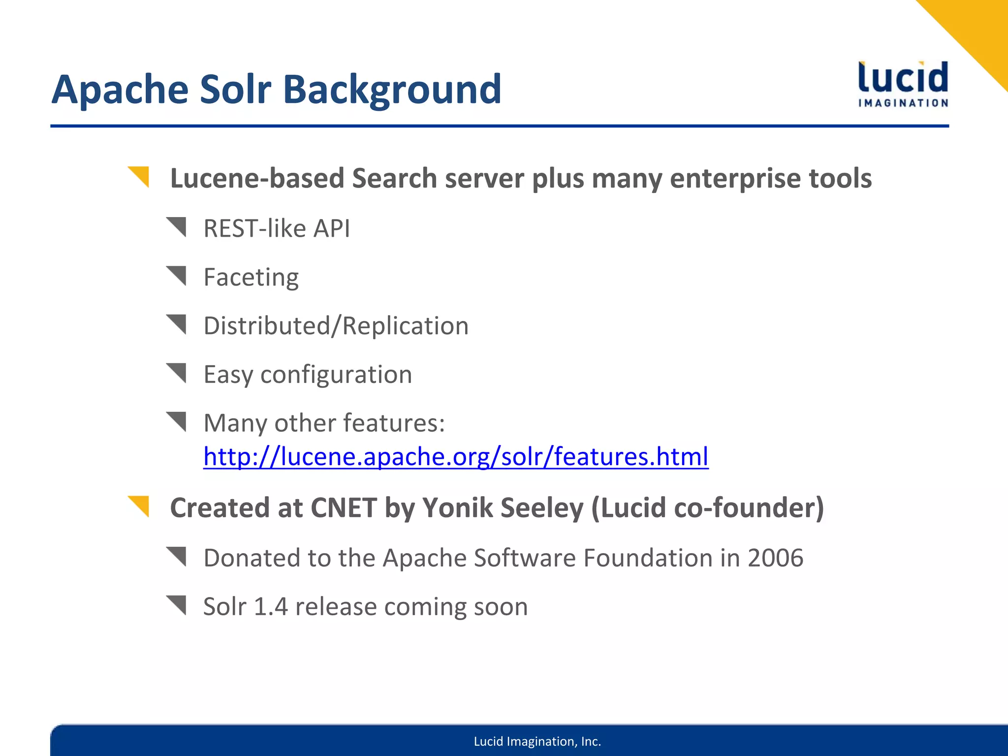 Apache Solr Background
     Lucene‐based Search server plus many enterprise tools
       REST‐like API
       Faceting
       Distributed/Replication
       Easy configuration
       Many other features: 
       http://lucene.apache.org/solr/features.html
     Created at CNET by Yonik Seeley (Lucid co‐founder)
       Donated to the Apache Software Foundation in 2006
       Solr 1.4 release coming soon



                                 Lucid Imagination, Inc.
 