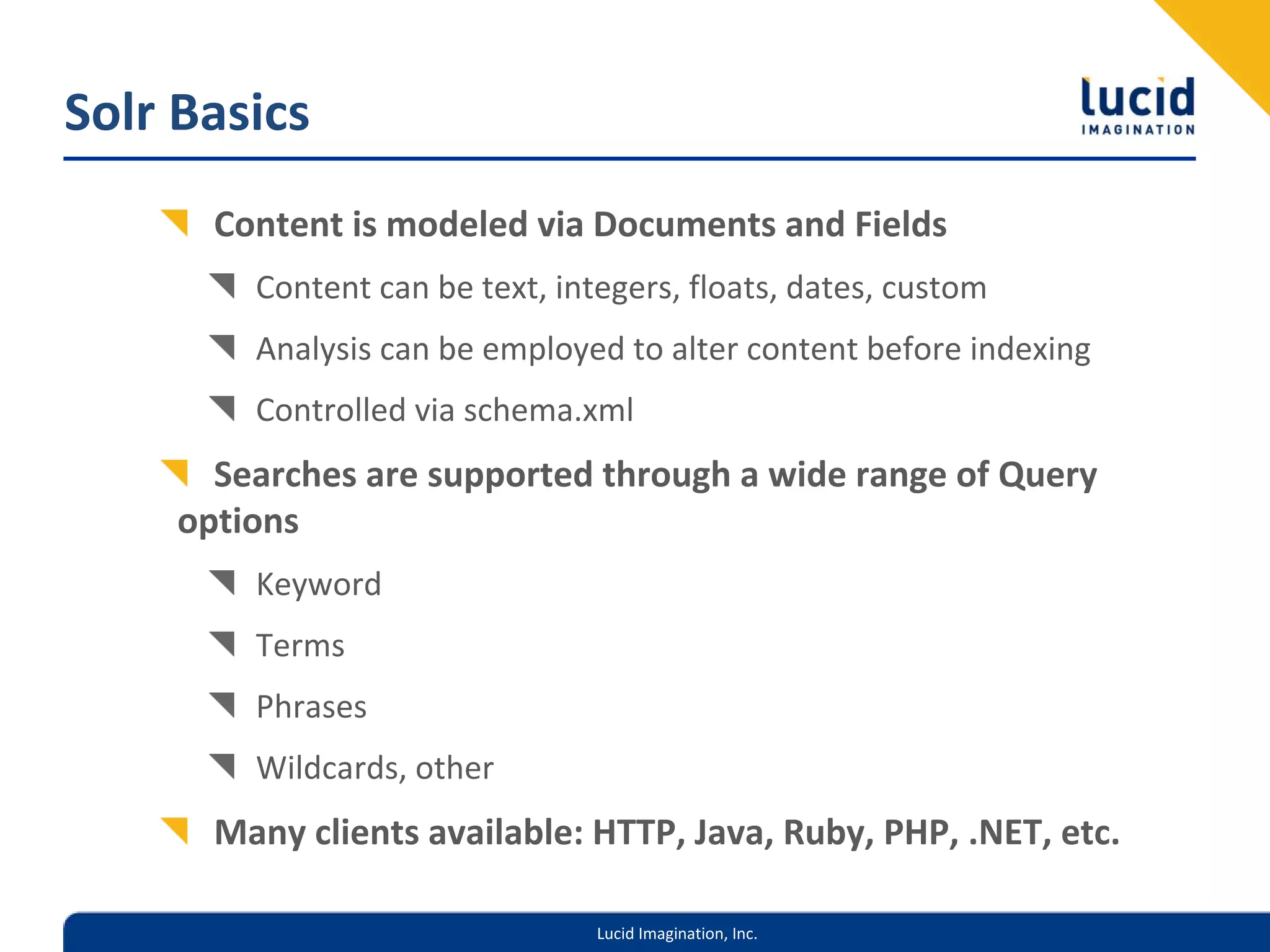 Solr Basics
       Content is modeled via Documents and Fields
         Content can be text, integers, floats, dates, custom
         Analysis can be employed to alter content before indexing
         Controlled via schema.xml
       Searches are supported through a wide range of Query 
     options
         Keyword
         Terms
         Phrases
         Wildcards, other
       Many clients available: HTTP, Java, Ruby, PHP, .NET, etc.

                                 Lucid Imagination, Inc.
 