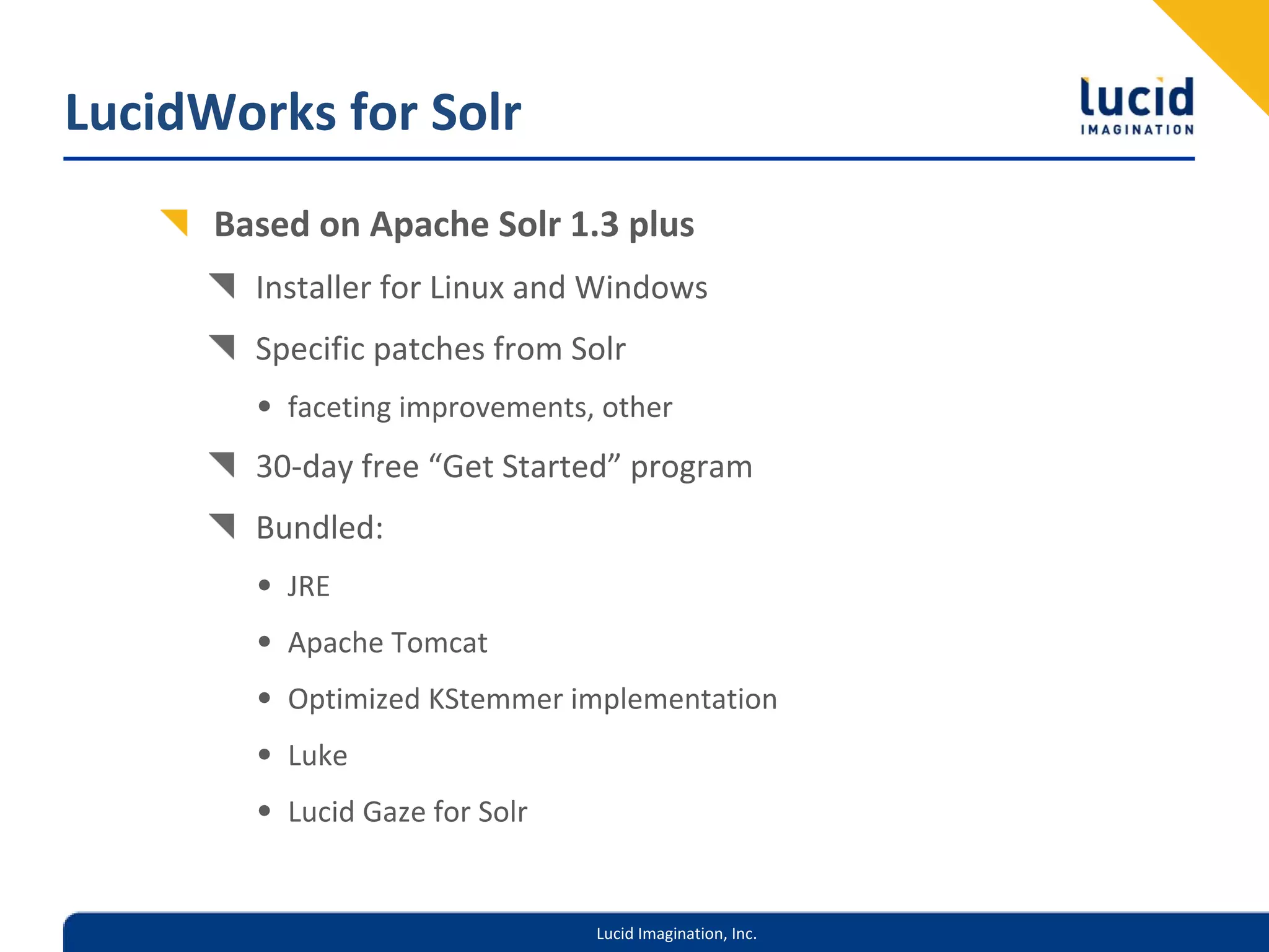 LucidWorks for Solr
      Based on Apache Solr 1.3 plus
        Installer for Linux and Windows
        Specific patches from Solr 
        • faceting improvements, other
        30‐day free “Get Started” program
        Bundled:
        • JRE
        • Apache Tomcat
        • Optimized KStemmer implementation
        • Luke
        • Lucid Gaze for Solr


                                Lucid Imagination, Inc.
 