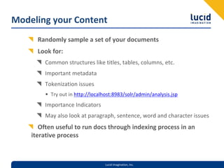 Modeling your Content
      Randomly sample a set of your documents
      Look for:
        Common structures like titles, tables, columns, etc.
        Important metadata
        Tokenization issues
        • Try out in http://localhost:8983/solr/admin/analysis.jsp
        Importance Indicators
        May also look at paragraph, sentence, word and character issues
       Often useful to run docs through indexing process in an 
    iterative process



                                  Lucid Imagination, Inc.
 