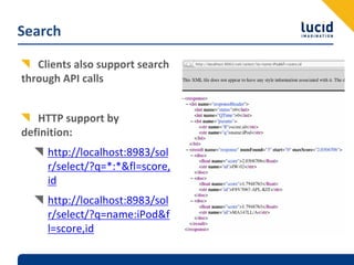Search

   Clients also support search 
through API calls


   HTTP support by 
definition:
     http://localhost:8983/sol
     r/select/?q=*:*&fl=score,
     id
     http://localhost:8983/sol
     r/select/?q=name:iPod&f
     l=score,id
 
