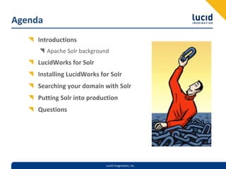 Agenda
     Introductions
         Apache Solr background
     LucidWorks for Solr
     Installing LucidWorks for Solr
     Searching your domain with Solr
     Putting Solr into production
     Questions




                              Lucid Imagination, Inc.
 