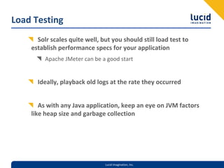 Load Testing
      Solr scales quite well, but you should still load test to 
    establish performance specs for your application
         Apache JMeter can be a good start


      Ideally, playback old logs at the rate they occurred


       As with any Java application, keep an eye on JVM factors 
    like heap size and garbage collection




                               Lucid Imagination, Inc.
 