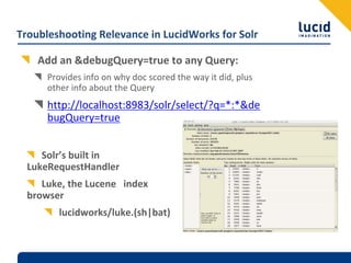 Troubleshooting Relevance in LucidWorks for Solr

    Add an &debugQuery=true to any Query:
      Provides info on why doc scored the way it did, plus 
      other info about the Query
      http://localhost:8983/solr/select/?q=*:*&de
      bugQuery=true


     Solr’s built in 
  LukeRequestHandler
     Luke, the Lucene  index 
  browser
         lucidworks/luke.(sh|bat)
 